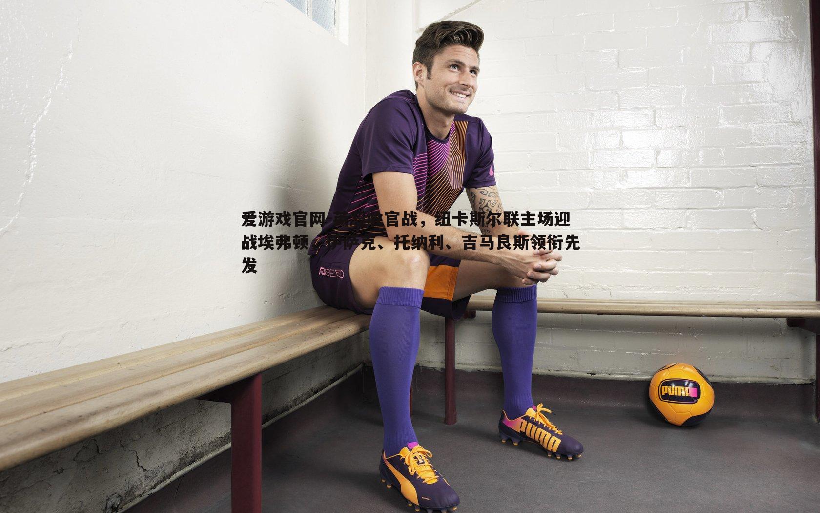 爱游戏官网-英超收官战，纽卡斯尔联主场迎战埃弗顿，伊萨克、托纳利、吉马良斯领衔先发